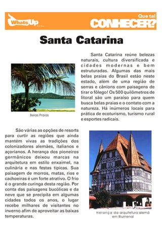 Que tal

                                             CONHECER?
                  Santa Catarina
                                               Santa Catarina reúne belezas
                                         naturais, cultura diversificada e
                                         cidades modernas e bem
                                         estruturadas. Algumas das mais
                                         belas praias do Brasil estão neste
                                         estado, além de uma região de
                                         serras e cânions com paisagens de
                                         tirar o fôlego! Os 500 quilômetros de
                                         litoral são um paraíso para quem
                                         busca belas praias e o contato com a
                                         natureza. Há inúmeros locais para
            Belas Praias                 prática de ecoturismo, turismo rural
                                         e esportes radicais.

     São várias as opções de resorts
para curtir as regiões que ainda
mantém vivas as tradições dos
colonizadores alemães, italianos e
açorianos. A herança dos pioneiros
germânicos deixou marcas na
arquitetura em estilo enxaimel, na
culinária e nas festas típicas. Sua
paisagem de morros, matas, rios e
cachoeiras é um forte atrativo. O frio
é o grande curinga desta região. Por
conta das paisagens bucólicas e da
neve que se precipita em algumas
cidades todos os anos, o lugar
recebe milhares de visitantes no
inverno afim de aproveitar as baixas            H e r a n ç a d a arquitetura alemã
temperaturas.                                                em Blumenal
 