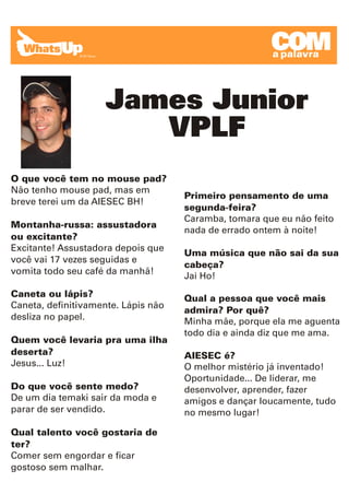 COM
                                                       a palavra




                     James Junior
                        VPLF
O que você tem no mouse pad?
Não tenho mouse pad, mas em
                                     Primeiro pensamento de uma
breve terei um da AIESEC BH!
                                     segunda-feira?
                                     Caramba, tomara que eu não feito
Montanha-russa: assustadora
                                     nada de errado ontem à noite!
ou excitante?
Excitante! Assustadora depois que
                                     Uma música que não sai da sua
você vai 17 vezes seguidas e
                                     cabeça?
vomita todo seu café da manhã!
                                     Jai Ho!
Caneta ou lápis?                     Qual a pessoa que você mais
Caneta, definitivamente. Lápis não
                                     admira? Por quê?
desliza no papel.                    Minha mãe, porque ela me aguenta
                                     todo dia e ainda diz que me ama.
Quem você levaria pra uma ilha
deserta?                             AIESEC é?
Jesus... Luz!                        O melhor mistério já inventado!
                                     Oportunidade... De liderar, me
Do que você sente medo?              desenvolver, aprender, fazer
De um dia temaki sair da moda e      amigos e dançar loucamente, tudo
parar de ser vendido.                no mesmo lugar!

Qual talento você gostaria de
ter?
Comer sem engordar e ficar
gostoso sem malhar.
 