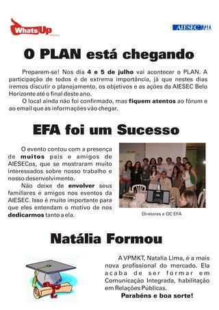 O PLAN está chegando
     Preparem-se! Nos dia 4 e 5 de julho vai acontecer o PLAN. A
participação de todos é de extrema importância, já que nestes dias
iremos discutir o planejamento, os objetivos e as ações da AIESEC Belo
Horizonte até o final deste ano.
     O local ainda não foi confirmado, mas fiquem atentos ao fórum e
ao email que as informações vão chegar.



        EFA foi um Sucesso
     O evento contou com a presença
de muitos pais e amigos de
AIESECos, que se mostraram muito
interessados sobre nosso trabalho e
nosso desenvolvimento.
     Não deixe de envolver seus
familiares e amigos nos eventos da
AIESEC. Isso é muito importante para
que eles entendam o motivo de nos
dedicarmos tanto a ela.                       Diretores e OC EFA




              Natália Formou
                                     A VPMKT, Natalia Lima, é a mais
                                 nova profissional do mercado. Ela
                                 acaba de ser formar em
                                 Comunicação Integrada, habilitação
                                 em Relações Públicas.
                                      Parabéns e boa sorte!
 