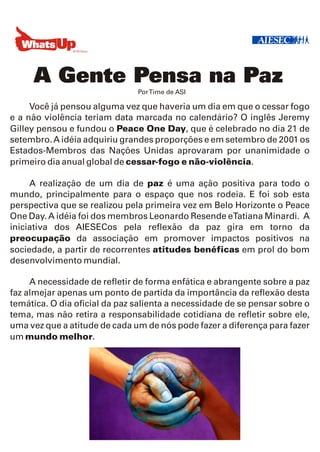 A Gente Pensa na Paz
                               Por Time de ASI

     Você já pensou alguma vez que haveria um dia em que o cessar fogo
e a não violência teriam data marcada no calendário? O inglês Jeremy
Gilley pensou e fundou o Peace One Day, que é celebrado no dia 21 de
setembro. A idéia adquiriu grandes proporções e em setembro de 2001 os
Estados-Membros das Nações Unidas aprovaram por unanimidade o
primeiro dia anual global de cessar-fogo e não-violência.

     A realização de um dia de paz é uma ação positiva para todo o
mundo, principalmente para o espaço que nos rodeia. E foi sob esta
perspectiva que se realizou pela primeira vez em Belo Horizonte o Peace
One Day. A idéia foi dos membros Leonardo Resende eTatiana Minardi. A
iniciativa dos AIESECos pela reflexão da paz gira em torno da
preocupação da associação em promover impactos positivos na
sociedade, a partir de recorrentes atitudes benéficas em prol do bom
desenvolvimento mundial.

     A necessidade de refletir de forma enfática e abrangente sobre a paz
faz almejar apenas um ponto de partida da importância da reflexão desta
temática. O dia oficial da paz salienta a necessidade de se pensar sobre o
tema, mas não retira a responsabilidade cotidiana de refletir sobre ele,
uma vez que a atitude de cada um de nós pode fazer a diferença para fazer
um mundo melhor.
 