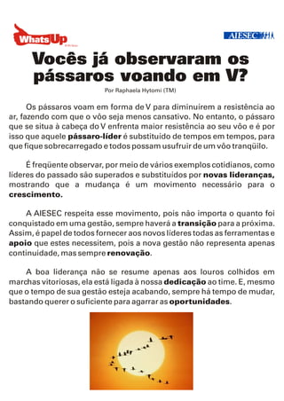 Vocês já observaram os
      pássaros voando em V?
                          Por Raphaela Hytomi (TM)


      Os pássaros voam em forma de V para diminuírem a resistência ao
ar, fazendo com que o vôo seja menos cansativo. No entanto, o pássaro
que se situa à cabeça do V enfrenta maior resistência ao seu vôo e é por
isso que aquele pássaro-líder é substituído de tempos em tempos, para
que fique sobrecarregado e todos possam usufruir de um vôo tranqüilo.

     É freqüente observar, por meio de vários exemplos cotidianos, como
líderes do passado são superados e substituídos por novas lideranças,
mostrando que a mudança é um movimento necessário para o
crescimento.

    A AIESEC respeita esse movimento, pois não importa o quanto foi
conquistado em uma gestão, sempre haverá a transição para a próxima.
Assim, é papel de todos fornecer aos novos líderes todas as ferramentas e
apoio que estes necessitem, pois a nova gestão não representa apenas
continuidade, mas sempre renovação.

    A boa liderança não se resume apenas aos louros colhidos em
marchas vitoriosas, ela está ligada à nossa dedicação ao time. E, mesmo
que o tempo de sua gestão esteja acabando, sempre há tempo de mudar,
bastando querer o suficiente para agarrar as oportunidades.
 