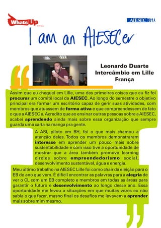 Leonardo Duarte
                                          Intercâmbio em Lille
                                                 França

Assim que eu cheguei em Lille, uma das primeiras coisas que eu fiz foi
procurar um comitê local da AIESEC. Ao longo do semestre o objetivo
principal era formar um escritório capaz de gerir suas atividades, com
membros que atuassem de forma ativa e que compreendessem de fato
o que a AIESEC é. Acredito que ao ensinar outras pessoas sobre a AIESEC,
acabei aprendendo ainda mais sobre essa organização que sempre
guarda uma carta na manga pra gente.
            A ASI, piloto em BH, foi o que mais chamou a
            atenção deles. Todos os membros demonstraram
                                ,
            interesse em aprender um pouco mais sobre
            sustentabilidade e com isso tive a oportunidade de
            mostrar que a área também promove learning
            circles sobre empreendedorismo social,
            desenvolvimento sustentável, água e energia.
 Meu último trabalho na AIESEC Lille foi como chair da eleição para o
 EB do ano que vem. É difícil encontrar as palavras para a alegria de
 ver o CL com um EB completo e membros em todas as áreas para
 garantir o futuro e desenvolvimento ao longo desse ano. Essa
 oportunidade me levou a situações em que muitas vezes eu não
 sabia o que fazer, masno final os desafios me levavam a aprender
 mais sobre mim mesmo.
 