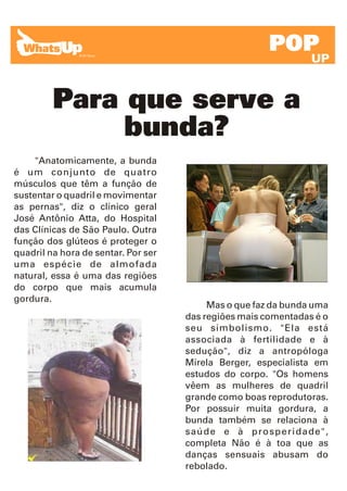 POP
                                                                UP


         Para que serve a
              bunda?
     "Anatomicamente, a bunda
é um conjunto de quatro
músculos que têm a função de
sustentar o quadril e movimentar
as pernas", diz o clínico geral
José Antônio Atta, do Hospital
das Clínicas de São Paulo. Outra
função dos glúteos é proteger o
quadril na hora de sentar. Por ser
uma espécie de almofada
natural, essa é uma das regiões
do corpo que mais acumula
gordura.
                                          Mas o que faz da bunda uma
                                     das regiões mais comentadas é o
                                     seu simbolismo. "Ela está
                                     associada à fertilidade e à
                                     sedução", diz a antropóloga
                                     Mirela Berger, especialista em
                                     estudos do corpo. "Os homens
                                     vêem as mulheres de quadril
                                     grande como boas reprodutoras.
                                     Por possuir muita gordura, a
                                     bunda também se relaciona à
                                     saúde e à prosperidade",
                                     completa Não é à toa que as
                                     danças sensuais abusam do
                                     rebolado.
 