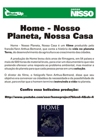 pense

                                                    NISSO
     Home - Nosso
  Planeta, Nossa Casa
     Home - Nosso Planeta, Nossa Casa é um filme produzido pelo
francês Yann Arthus-Bertrand, que conta a história da vida no planeta
Terra, do desenvolvimento da agricultura ao crescimento das cidades.

     A produção de Home levou dois anos de filmagens, em 54 países e
mais de 500 horas de material bruto, para criar um documentário que não
pretende oferecer uma resposta ao problema ambiental, mas mostrar a
situação do planeta para que cada pessoa pense em uma solução.

O diretor do filme, o fotógrafo Yann Arthus-Bertrand, disse que seu
objetivo era convencer os cidadãos da necessidade e da possibilidade de
atuar, para evitar que o homem termine destruindo a vida no planeta.


            Confira essa belíssima produção:

Http://www.youtube.com/user/homeproject?blend=4&ob=4
 