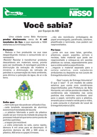 pense

                                                                   NISSO
                     Você sabia?    por Equipe de ASI

      Uma cidade como Belo Horizonte             ...não são recicláveis: embalagens de
produz diariamente, cerca de 4 mil               papel amanteigado, parafinado, celofane,
toneladas de lixo, o que equivale a 1000         plastificado e laminado, mas podem ser
elefantes ou 5 mil fusquinhas.                   reaproveitados.

Portanto:                                        Por isso:
- Reduza o lixo produzido na sua casa            ...junte em sua casa latas, garrafas,
desperdiçando menos e consumindo só o            plásticos, papel, papelão, jornais e
necessário.                                      revistas, todo material que pode ser
-Recicle! Reciclar é transformar produtos        reaproveitado e coloque-os em sacolas
descartáveis em materiais novos, pronto          plásticas ou caixas, separadamente para
para ser reutilizado. A reciclagem permite a     que a coleta seletiva seja eficiente.
diminuição da extração de madeira e              ...negocie o material separado para a
minério; a diminuição da retirada de             coleta seletiva, com catadores
petróleo e a preservação do meio ambiente,       ambulantes ou deposite-os nos Locais de
pois diminui a poluição da água, do ar e da      Entrega Voluntária (LEVs).
terra.
                                                       Ops! Locais de Entrega Voluntária?
                                                 O que é isso? É um modelo de coleta
                                                 seletivo que conta com contêineres
                                                 disponibilizados pela Prefeitura de Belo
                                                 Horizonte, em vários pontos da cidade. Os
                                                 contêineres são instalados nas cores
                                                 padrões dos materiais recicláveis: azul
                                                 para o papel, vermelho para o plástico,
                                                 amarelo para o metal e verde para o vidro,
Saiba que:                                       e cada conjunto é chamado de Local de
...nem tudo que não pode ser utilizado é lixo.   Entrega Voluntária (LEV).
...cada tonelada recuperada de alumínio
economiza 5 toneladas de bauxita
....o plástico fabricado a partir do plástico
usado sai por menos da metade do preço do
processo industrial que toma como ponto de
partida o petróleo.
...o isopor já é reciclável.
...o vidro enterrado no solo, como rejeito,
demora 4 mil anos para se decompor. O
alumínio demora de 200 a 500 anos; o
plástico, 450 anos e o papel, 6 meses.
 