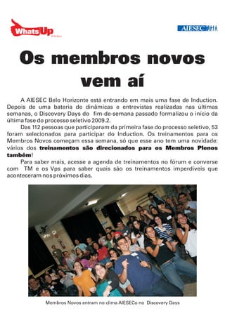 Os membros novos
         vem aí
     A AIESEC Belo Horizonte está entrando em mais uma fase de Induction.
Depois de uma bateria de dinâmicas e entrevistas realizadas nas últimas
semanas, o Discovery Days do fim-de-semana passado formalizou o início da
última fase do processo seletivo 2009.2.
     Das 112 pessoas que participaram da primeira fase do processo seletivo, 53
foram selecionados para participar do Induction. Os treinamentos para os
Membros Novos começam essa semana, só que esse ano tem uma novidade:
vários dos treinamentos são direcionados para os Membros Plenos
também!
     Para saber mais, acesse a agenda de treinamentos no fórum e converse
com TM e os Vps para saber quais são os treinamentos imperdíveis que
aconteceram nos próximos dias.




              Membros Novos entram no clima AIESECo no Discovery Days
 
