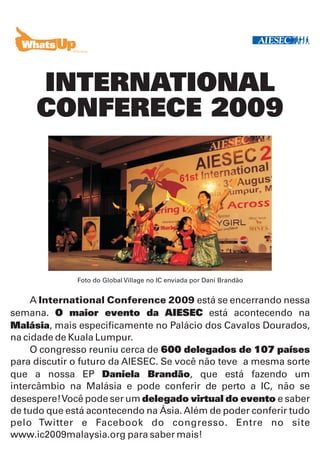 INTERNATIONAL
     CONFERECE 2009




              Foto do Global Village no IC enviada por Dani Brandão


     A International Conference 2009 está se encerrando nessa
semana. O maior evento da AIESEC está acontecendo na
Malásia, mais especificamente no Palácio dos Cavalos Dourados,
na cidade de Kuala Lumpur.
     O congresso reuniu cerca de 600 delegados de 107 países
para discutir o futuro da AIESEC. Se você não teve a mesma sorte
que a nossa EP Daniela Brandão, que está fazendo um
intercâmbio na Malásia e pode conferir de perto a IC, não se
desespere! Você pode ser um delegado virtual do evento e saber
de tudo que está acontecendo na Ásia. Além de poder conferir tudo
pelo Twitter e Facebook do congresso. Entre no site
www.ic2009malaysia.org para saber mais!
 