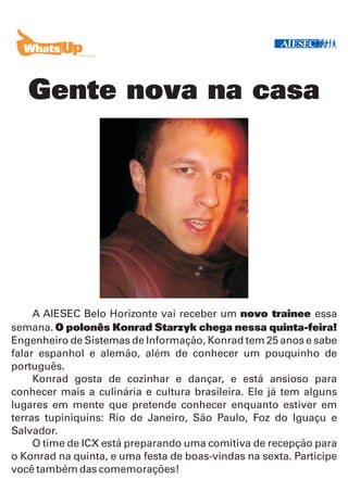 Gente nova na casa




     A AIESEC Belo Horizonte vai receber um novo trainee essa
semana. O polonês Konrad Starzyk chega nessa quinta-feira!
Engenheiro de Sistemas de Informação, Konrad tem 25 anos e sabe
falar espanhol e alemão, além de conhecer um pouquinho de
português.
     Konrad gosta de cozinhar e dançar, e está ansioso para
conhecer mais a culinária e cultura brasileira. Ele já tem alguns
lugares em mente que pretende conhecer enquanto estiver em
terras tupiniquins: Rio de Janeiro, São Paulo, Foz do Iguaçu e
Salvador.
     O time de ICX está preparando uma comitiva de recepção para
o Konrad na quinta, e uma festa de boas-vindas na sexta. Participe
você também das comemorações!
 