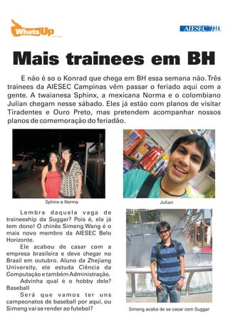 Mais trainees em BH
     E não é so o Konrad que chega em BH essa semana não. Três
trainees da AIESEC Campinas vêm passar o feriado aqui com a
gente. A twaianesa Sphinx, a mexicana Norma e o colombiano
Julian chegam nesse sábado. Eles já estão com planos de visitar
Tiradentes e Ouro Preto, mas pretendem acompanhar nossos
planos de comemoração do feriadão.




             Sphinx e Norma                          Julian

     Lembra daquela vaga de
traineeship da Suggar? Pois é, ela já
tem dono! O chinês Simeng Wang é o
mais novo membro da AIESEC Belo
Horizonte.
     Ele acabou de casar com a
empresa brasileira e deve chegar no
Brasil em outubro. Aluno da Zhejiang
University, ele estuda Ciência da
Computação e também Administração.
     Advinha qual é o hobby dele?
Baseball
     Será que vamos ter uns
campeonatos de baseball por aqui, ou
Simeng vai se render ao futebol?        Simeng acaba de se casar com Suggar
 