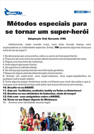 Métodos especiais para
  se tornar um super-herói
                     Adaptação Tetê Barsante (TM)

     Infelizmente, neste mundo cruel, nem todo mundo nasceu com
superpoderes ou habilidades especiais. Então, TM apresenta algumas dicas pra
você tornar-se super!!

1. Se deixe picar por uma aranha, cobra ou outro animal peçonhento;
2. Fique em pé num enorme campo aberto durante uma tempestade de raios;
3. Pegue uma chuvinha de meteoros;
4. Inale algum gás super tóxico;
5. Se exponha a radioatividade;
6. Se ofereça para pesquisas de recombinação genética;
7. Nasça em algum planeta distante (pelo menos tente);
8. Arranje um super-anel, uma super-máscara, uma super-espada/faca ou
qualquer outro super-objeto;
9. Tome alguma poção misteriosa verde e brilhante que você não saiba o que é,
mas que a cor chamativa faça você achar que é suco de couve com laranja.
10. Desafie-se na AIESEC.
11. Seja um facilitador, avaliador, buddy ou Todas as Anteriores!
12. Envolva-se nas atividades do Induction, ainda dá tempo!
13. Fale com seus amiguinhos sobre a AIESEC.
14. Torne-se um Super-Agente de Mudanças
15. Arrume uma identidade secreta legal!
 