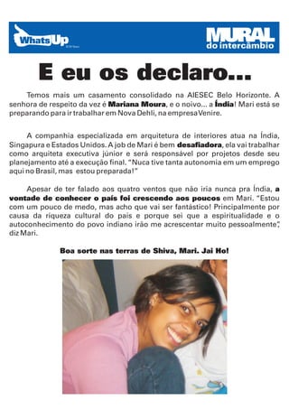 MURAL
                                                        do intercâmbio


        E eu os declaro...
    Temos mais um casamento consolidado na AIESEC Belo Horizonte. A
senhora de respeito da vez é Mariana Moura, e o noivo... a Índia! Mari está se
preparando para ir trabalhar em Nova Dehli, na empresa Venire.


     A companhia especializada em arquitetura de interiores atua na Índia,
Singapura e Estados Unidos. A job de Mari é bem desafiadora, ela vai trabalhar
como arquiteta executiva júnior e será responsável por projetos desde seu
planejamento até a execução final. “Nuca tive tanta autonomia em um emprego
aqui no Brasil, mas estou preparada!”

     Apesar de ter falado aos quatro ventos que não iria nunca pra Índia, a
vontade de conhecer o país foi crescendo aos poucos em Mari. “Estou
com um pouco de medo, mas acho que vai ser fantástico! Principalmente por
causa da riqueza cultural do país e porque sei que a espiritualidade e o
autoconhecimento do povo indiano irão me acrescentar muito pessoalmente”   ,
diz Mari.

              Boa sorte nas terras de Shiva, Mari. Jai Ho!
 