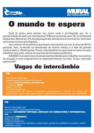 MURAL
                                                                       do intercâmbio


      O mundo te espera
     Você já parou para pensar em como você é privilegiado por ter a
oportunidade de fazer um intercâmbio? O Brasil conta hoje com 181,5 milhões de
habitantes. Menos de 12% da população são estudantes universitários. Você está
entre esse número privilegiado.
     Já o número de brasileiros que fazem intercâmbio ao ano. é cerca de 40 mil
pessoas. Isso, contando os estudantes do ensino médio, e o fato da grande
maioria fazer o Working and Travel, intercâmbios no qual você vai para um país
trabalhar com tudo, menos na sua área de formação acadêmica.
     A AIESEC te proporciona diversas oportunidades para trabalhar na sua área
de atuação e viver experiências de desenvolvimento incríveis. O que você está
esperando?

            Vagas de intercâmbio
  TN
  TN-In-IN-MC-2009-2308
  Área de atuação: Tecnologia da Informação
  Empresa: Tata Consultancy Services Ltd.
  Localização: INDIA
  Salário: U.S.$ 450
  Tarefas/Competências:
  Desenvolvimento de software (codificação), processamento e controle de códigos por
  especificação técnica, desenvolver interna e externamente relacionamento com stakeholders



 TN

 TN-In-PT-MC-2009-1248
 Área de atuação: Tecnologia da Informação
 Empresa: CAPGEMINI PORTUGAL-SERVIÇOS DE CONSULTORIA E INFORMÁTICA,
 S.A
 Localização: PORTUGAL
 Salário: U.S.$ 920
 Tarefas/Competências:
 Programar e desenvolver aplicações, programação, garantia de qualidade do programa, realizar
 avaliações e cursos.
 