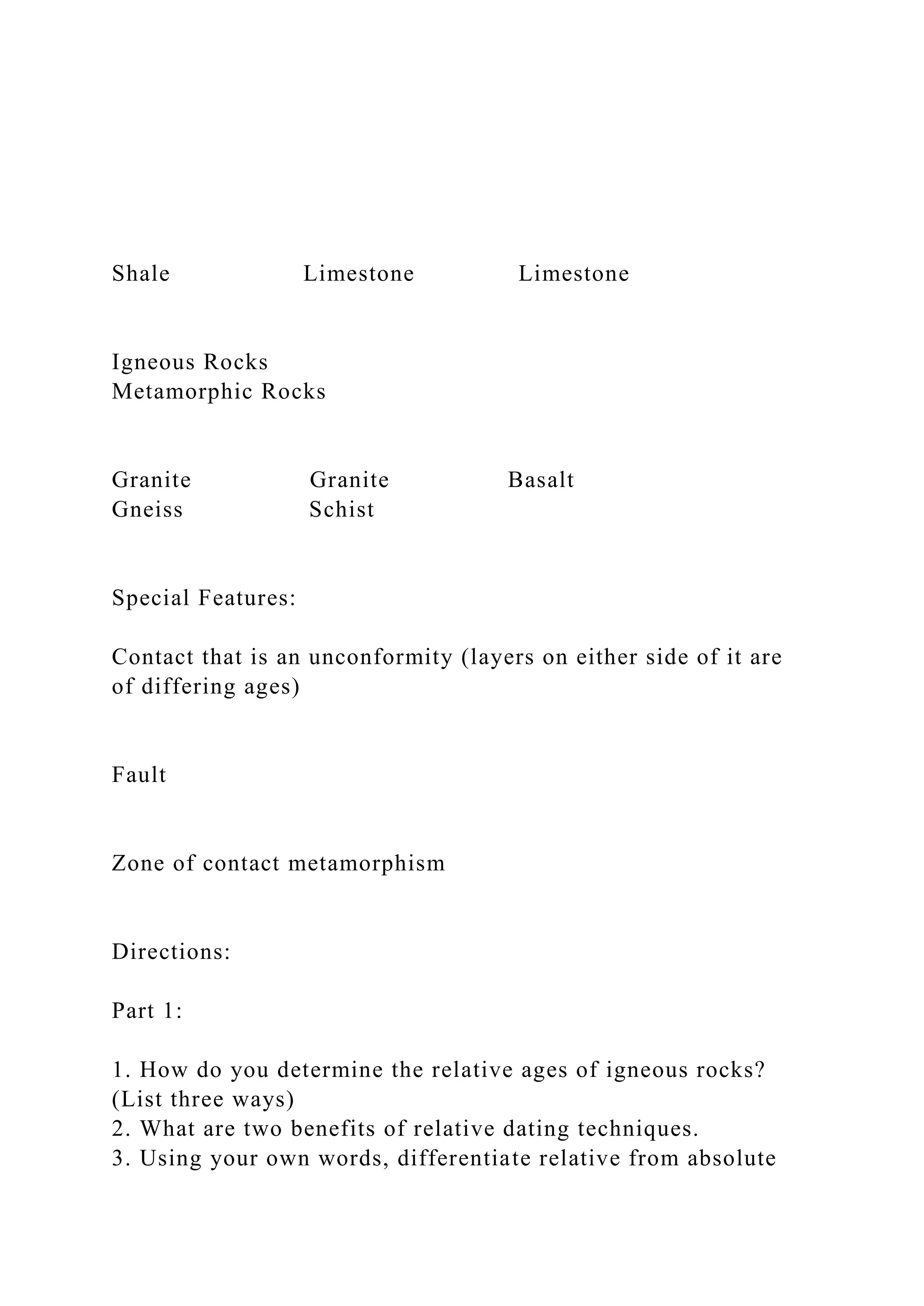 Shale Limestone Limestone
Igneous Rocks
Metamorphic Rocks
Granite Granite Basalt
Gneiss Schist
Special Features:
Contact that is an unconformity (layers on either side of it are
of differing ages)
Fault
Zone of contact metamorphism
Directions:
Part 1:
1. How do you determine the relative ages of igneous rocks?
(List three ways)
2. What are two benefits of relative dating techniques.
3. Using your own words, differentiate relative from absolute
 