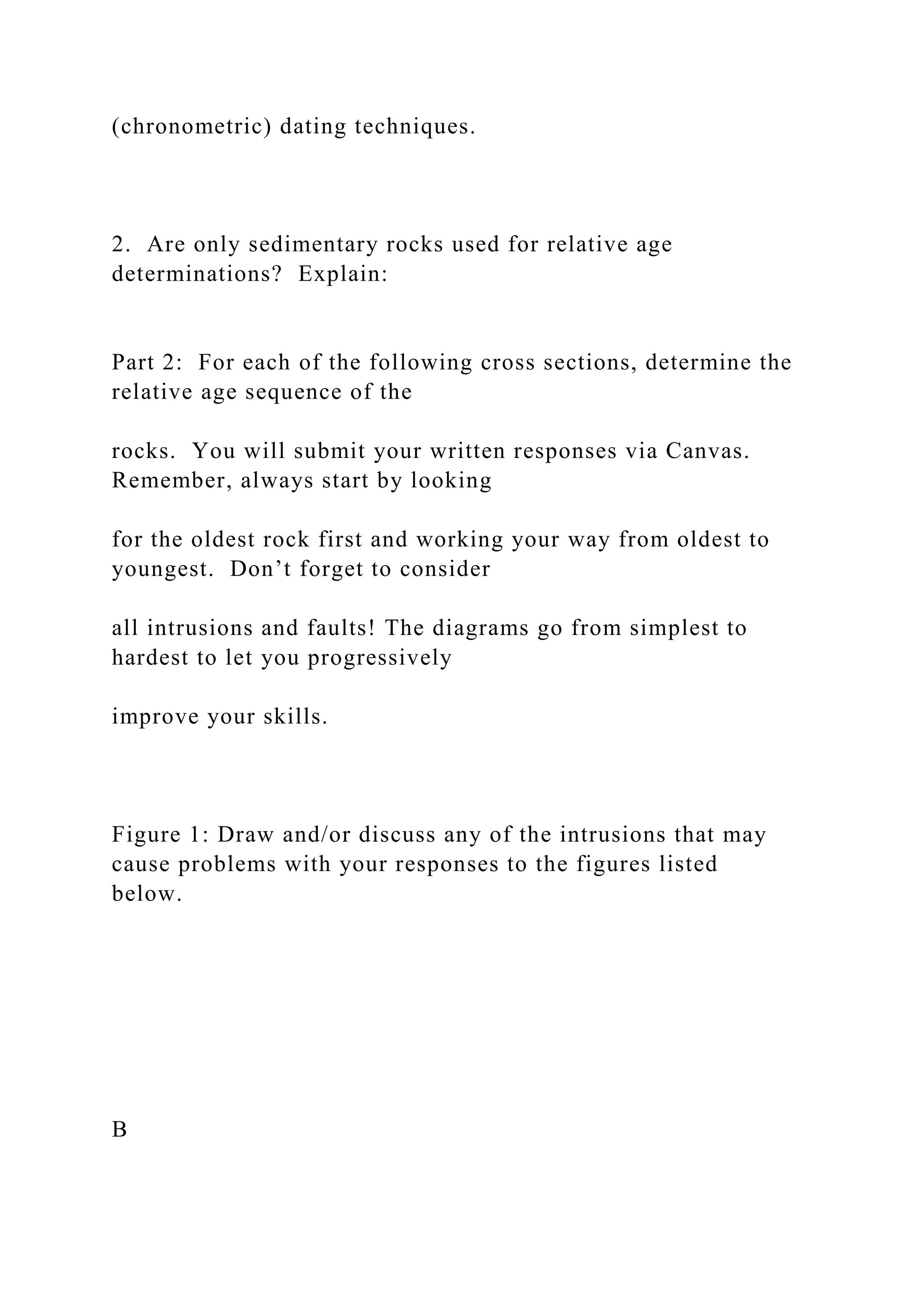 (chronometric) dating techniques.
2. Are only sedimentary rocks used for relative age
determinations? Explain:
Part 2: For each of the following cross sections, determine the
relative age sequence of the
rocks. You will submit your written responses via Canvas.
Remember, always start by looking
for the oldest rock first and working your way from oldest to
youngest. Don’t forget to consider
all intrusions and faults! The diagrams go from simplest to
hardest to let you progressively
improve your skills.
Figure 1: Draw and/or discuss any of the intrusions that may
cause problems with your responses to the figures listed
below.
B
 