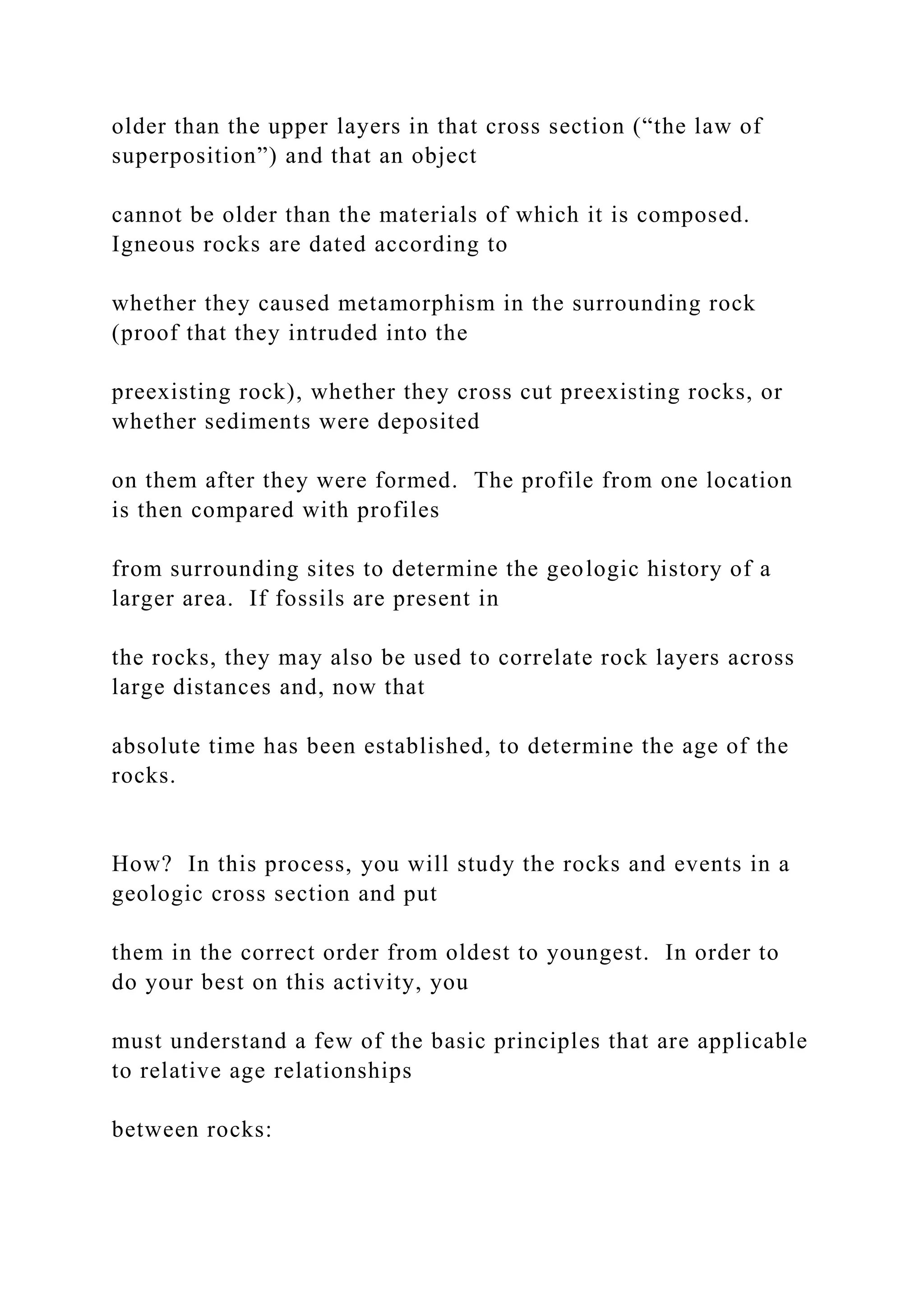 older than the upper layers in that cross section (“the law of
superposition”) and that an object
cannot be older than the materials of which it is composed.
Igneous rocks are dated according to
whether they caused metamorphism in the surrounding rock
(proof that they intruded into the
preexisting rock), whether they cross cut preexisting rocks, or
whether sediments were deposited
on them after they were formed. The profile from one location
is then compared with profiles
from surrounding sites to determine the geologic history of a
larger area. If fossils are present in
the rocks, they may also be used to correlate rock layers across
large distances and, now that
absolute time has been established, to determine the age of the
rocks.
How? In this process, you will study the rocks and events in a
geologic cross section and put
them in the correct order from oldest to youngest. In order to
do your best on this activity, you
must understand a few of the basic principles that are applicable
to relative age relationships
between rocks:
 