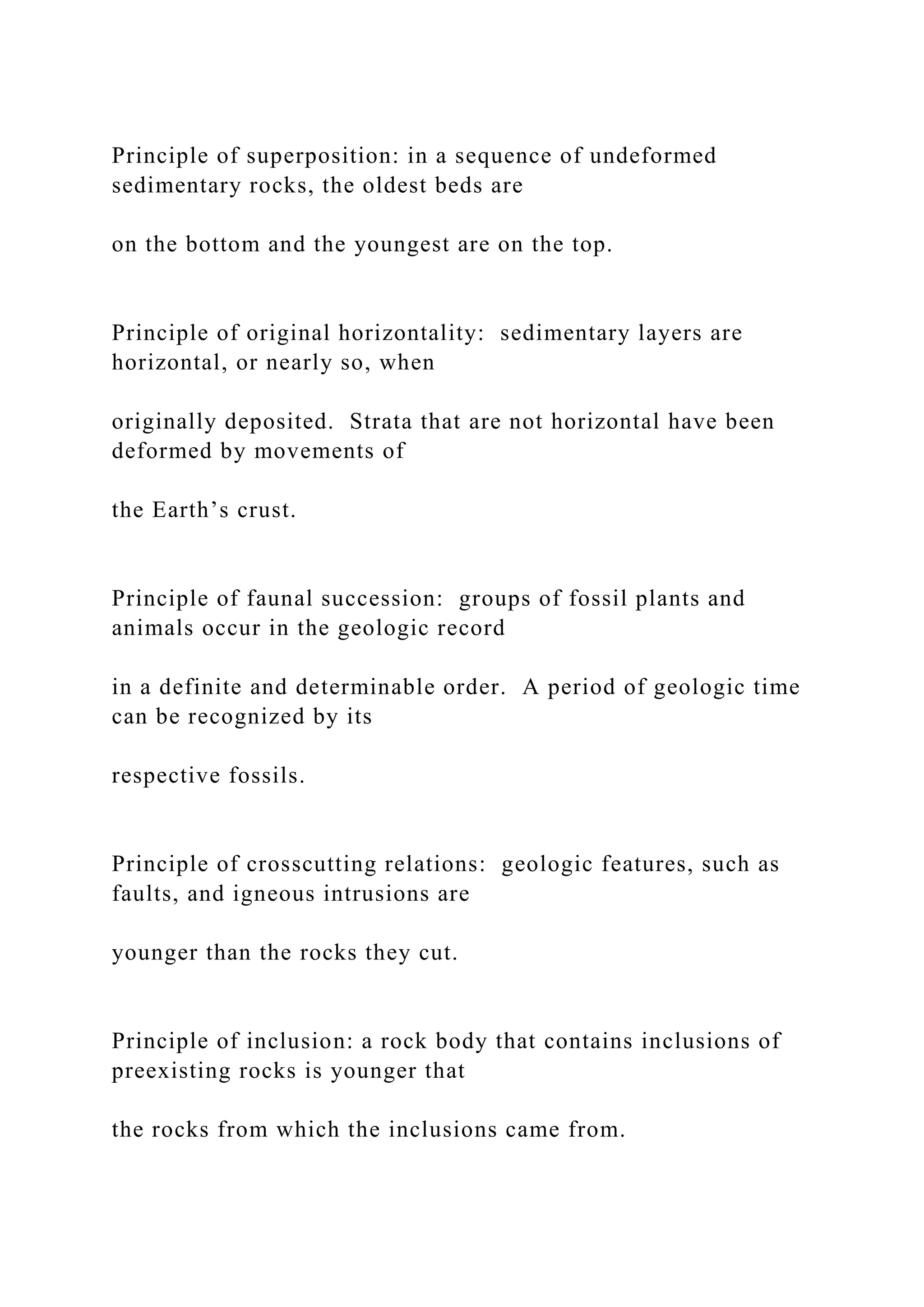 Principle of superposition: in a sequence of undeformed
sedimentary rocks, the oldest beds are
on the bottom and the youngest are on the top.
Principle of original horizontality: sedimentary layers are
horizontal, or nearly so, when
originally deposited. Strata that are not horizontal have been
deformed by movements of
the Earth’s crust.
Principle of faunal succession: groups of fossil plants and
animals occur in the geologic record
in a definite and determinable order. A period of geologic time
can be recognized by its
respective fossils.
Principle of crosscutting relations: geologic features, such as
faults, and igneous intrusions are
younger than the rocks they cut.
Principle of inclusion: a rock body that contains inclusions of
preexisting rocks is younger that
the rocks from which the inclusions came from.
 