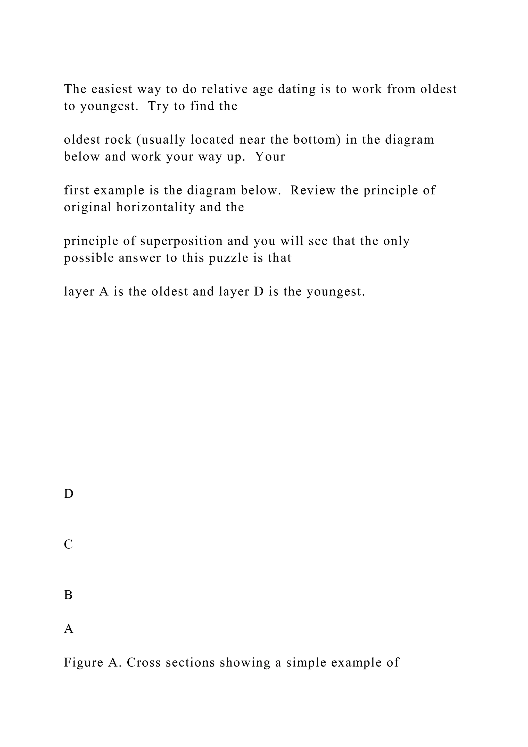 The easiest way to do relative age dating is to work from oldest
to youngest. Try to find the
oldest rock (usually located near the bottom) in the diagram
below and work your way up. Your
first example is the diagram below. Review the principle of
original horizontality and the
principle of superposition and you will see that the only
possible answer to this puzzle is that
layer A is the oldest and layer D is the youngest.
D
C
B
A
Figure A. Cross sections showing a simple example of
 