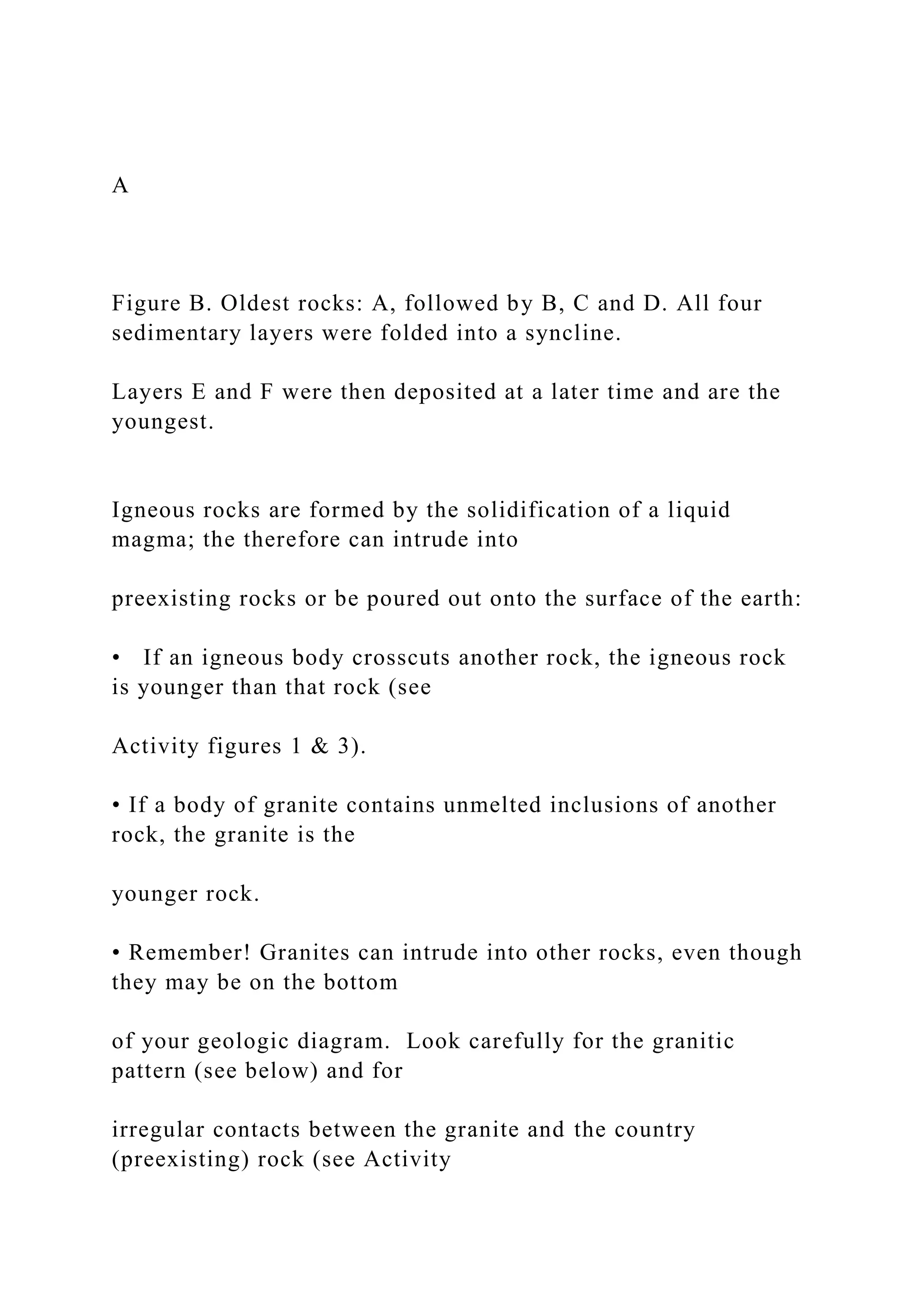 A
Figure B. Oldest rocks: A, followed by B, C and D. All four
sedimentary layers were folded into a syncline.
Layers E and F were then deposited at a later time and are the
youngest.
Igneous rocks are formed by the solidification of a liquid
magma; the therefore can intrude into
preexisting rocks or be poured out onto the surface of the earth:
• If an igneous body crosscuts another rock, the igneous rock
is younger than that rock (see
Activity figures 1 & 3).
• If a body of granite contains unmelted inclusions of another
rock, the granite is the
younger rock.
• Remember! Granites can intrude into other rocks, even though
they may be on the bottom
of your geologic diagram. Look carefully for the granitic
pattern (see below) and for
irregular contacts between the granite and the country
(preexisting) rock (see Activity
 