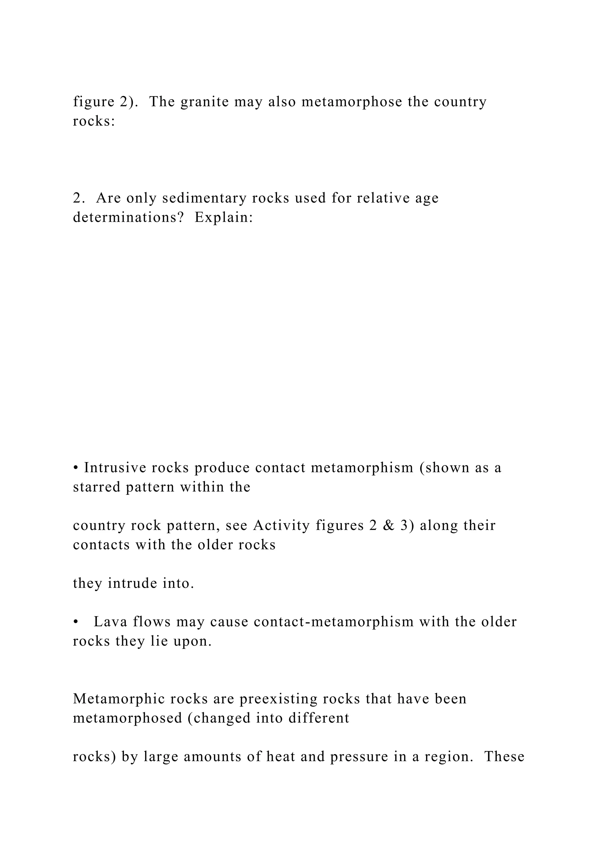 figure 2). The granite may also metamorphose the country
rocks:
2. Are only sedimentary rocks used for relative age
determinations? Explain:
• Intrusive rocks produce contact metamorphism (shown as a
starred pattern within the
country rock pattern, see Activity figures 2 & 3) along their
contacts with the older rocks
they intrude into.
• Lava flows may cause contact-metamorphism with the older
rocks they lie upon.
Metamorphic rocks are preexisting rocks that have been
metamorphosed (changed into different
rocks) by large amounts of heat and pressure in a region. These
 