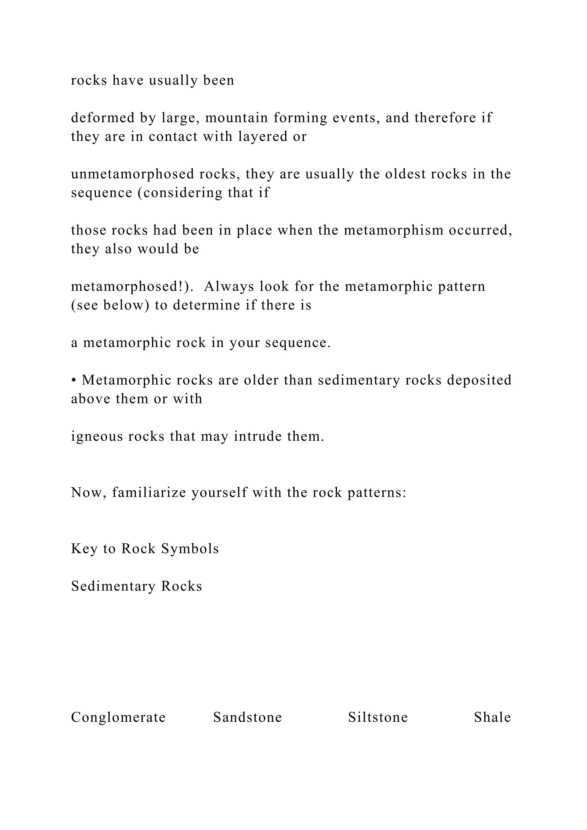 rocks have usually been
deformed by large, mountain forming events, and therefore if
they are in contact with layered or
unmetamorphosed rocks, they are usually the oldest rocks in the
sequence (considering that if
those rocks had been in place when the metamorphism occurred,
they also would be
metamorphosed!). Always look for the metamorphic pattern
(see below) to determine if there is
a metamorphic rock in your sequence.
• Metamorphic rocks are older than sedimentary rocks deposited
above them or with
igneous rocks that may intrude them.
Now, familiarize yourself with the rock patterns:
Key to Rock Symbols
Sedimentary Rocks
Conglomerate Sandstone Siltstone Shale
 