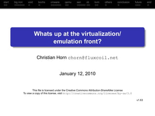 start   big iron      void    bochs     vmware      qemu     xen     vb    kvm     others    conclusion     future   end




                             Whats up at the virtualization/
                                   emulation front?

                             Christian Horn chorn@fluxcoil.net


                                                 January 12, 2010


                           This ﬁle is licensed under the Creative Commons Attribution-ShareAlike License
                   To view a copy of this license, visit http://creativecommons.org/licenses/by-sa/3.0

                                                                                                             v1.63
 