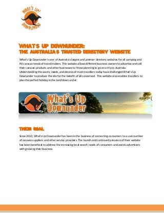 WHAT’S UP DOWNUNDER:
THE AUSTRALIA’S TRUSTED DIRECTORY WEBSITE
What’s Up Downunder is one of Australia’s largest and premier directory websites for all camping and
RV caravan needs of travel makers. This website allows different business owners to advertise and sell
their caravan products and other businesses to those planning to go on a trip in Australia.
Understanding the wants, needs, and desires of most travellers today have challenged What’s Up
Downunder to produce the site for the benefit of all concerned. This website also enables travellers to
plan the perfect holiday in the land down under.
THEIR GOAL
Since 2010, What’s Up Downunder has been in the business of connecting consumers to a vast number
of caravan suppliers and other service providers. The launch and continued presence of their website
has been beneficial to address the increasing local search needs of consumers and assists advertisers
with growing their business.
 