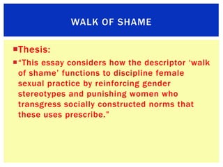 WALK OF SHAME

Thesis:
“This essay considers how the descriptor „walk
 of shame‟ functions to discipline female
 sexual ...