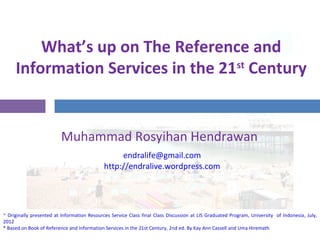 What’s up on The Reference and
Information Services in the 21st
Century
Muhammad Rosyihan Hendrawan
* Originally presented at Information Resources Service final class discussion at LIS Graduated Program, University of Indonesia, July, 2012
* Based on Book of Reference and Information Services in the 21st Century, 2nd ed. By Kay Ann Cassell and Uma Hiremath
endralife@gmail.com
http://endralive.wordpress.com
 