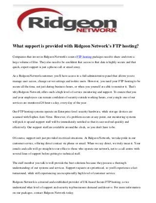 What support is provided with Ridgeon Network's FTP hosting?
Companies that invest in Ridgeon Network's secure FTP hosting packages need to share and store a
large volume of files. They also need to be confident that access to that data is highly secure and that
quick, expert support is just a phone call or email away.
As a Ridgeon Network customer, you'll have access to a full administrative panel that allows you to
manage user access, change server settings and isolate users. However, you need your FTP hosting to be
secure all the time, not just during business hours, or when you yourself are able to monitor it. That's
why Ridgeon Network offers such a high level of service monitoring and support. To ensure that you
and your employees can remain confident of security outside working hours, every single one of our
services are monitored 24 hours a day, every day of the year.
Our FTP hosting systems operate on Enterprise-level security hardware, while storage devices are
scanned with Sophos Anti-Virus. However, if a problem occurs at any point, our monitoring systems
will pick it up and support staff will be immediately notified so that it can resolved quickly and
effectively. Our support staff are available around the clock, so you don't have to be.
Of course, support isn't just provided in critical situations. At Ridgeon Network, we take pride in our
customer service, offering direct contact via phone or email. When we say direct, we truly mean it. Your
emails and calls will go straight to our office to those who operate our network, not to a call centre with
several lines of support before getting to technical staff.
The staff member you talk to will provide the best solutions because they possess a thorough
understanding of our systems and services. Support requests are prioritised, so you'll experience a fast
turnaround, while still experiencing an exceptionally high level of customer service.
Ridgeon Network is a trusted and established provider of UK-based Secure FTP hosting, so we
understand what level of support and security top businesses demand and deserve. For more information
on our packages, contact Ridgeon Network today.
 