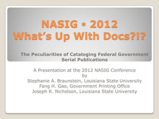 NASIG  2012
What’s Up With Docs?!?
 The Peculiarities of Cataloging Federal Government
                  Serial Publications

      A Presentation at the 2012 NASIG Conference
                            by
   Stephanie A. Braunstein, Louisiana State University
         Fang H. Gao, Government Printing Office
     Joseph R. Nicholson, Louisiana State University
 