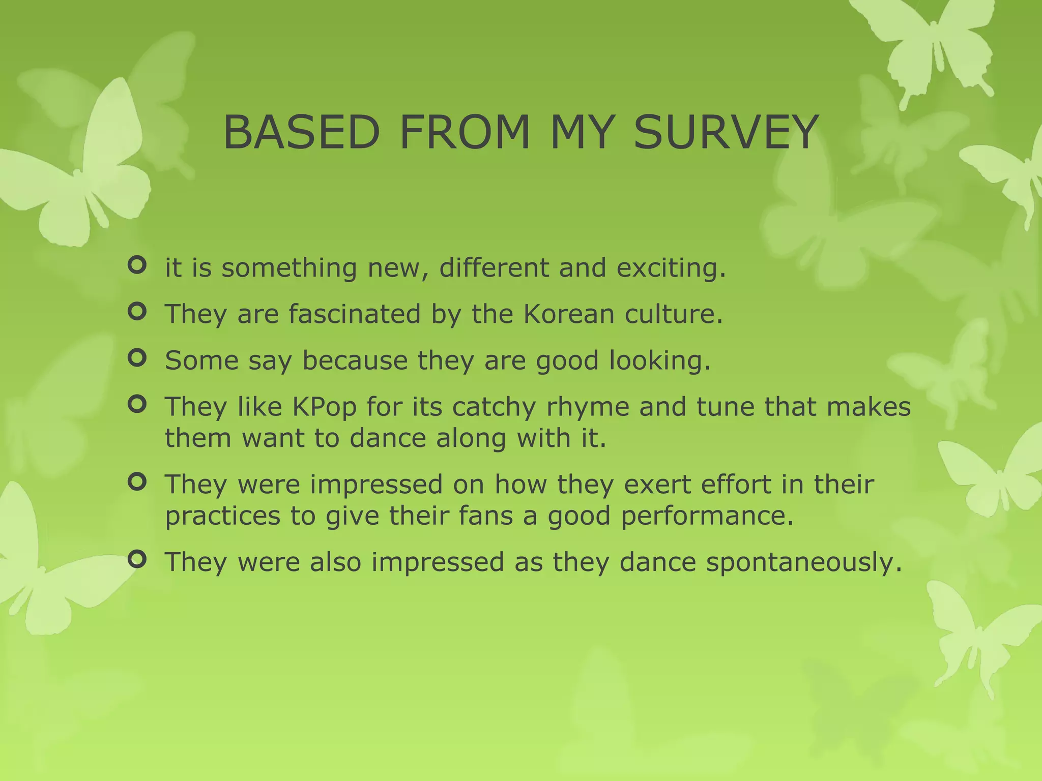 BASED FROM MY SURVEY

 it is something new, different and exciting.
 They are fascinated by the Korean culture.
 Some say because they are good looking.
 They like KPop for its catchy rhyme and tune that makes
  them want to dance along with it.
 They were impressed on how they exert effort in their
  practices to give their fans a good performance.
 They were also impressed as they dance spontaneously.
 