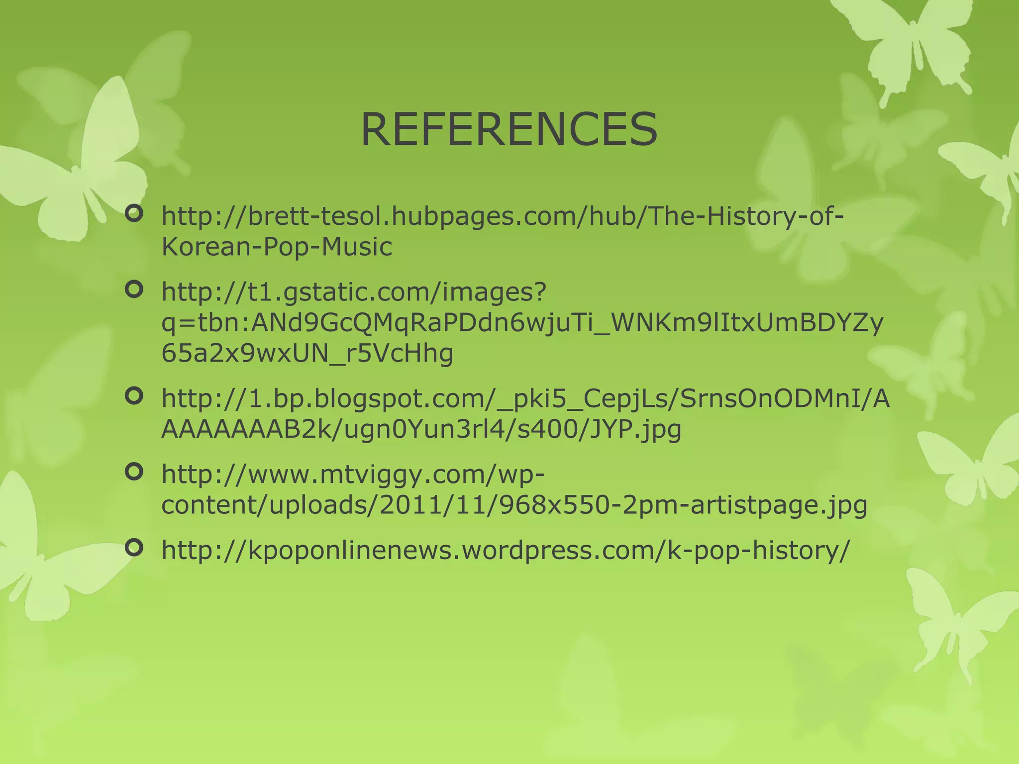 REFERENCES
 http://brett-tesol.hubpages.com/hub/The-History-of-
  Korean-Pop-Music
 http://t1.gstatic.com/images?
  q=tbn:ANd9GcQMqRaPDdn6wjuTi_WNKm9lItxUmBDYZy
  65a2x9wxUN_r5VcHhg
 http://1.bp.blogspot.com/_pki5_CepjLs/SrnsOnODMnI/A
  AAAAAAAB2k/ugn0Yun3rl4/s400/JYP.jpg
 http://www.mtviggy.com/wp-
  content/uploads/2011/11/968x550-2pm-artistpage.jpg
 http://kpoponlinenews.wordpress.com/k-pop-history/
 