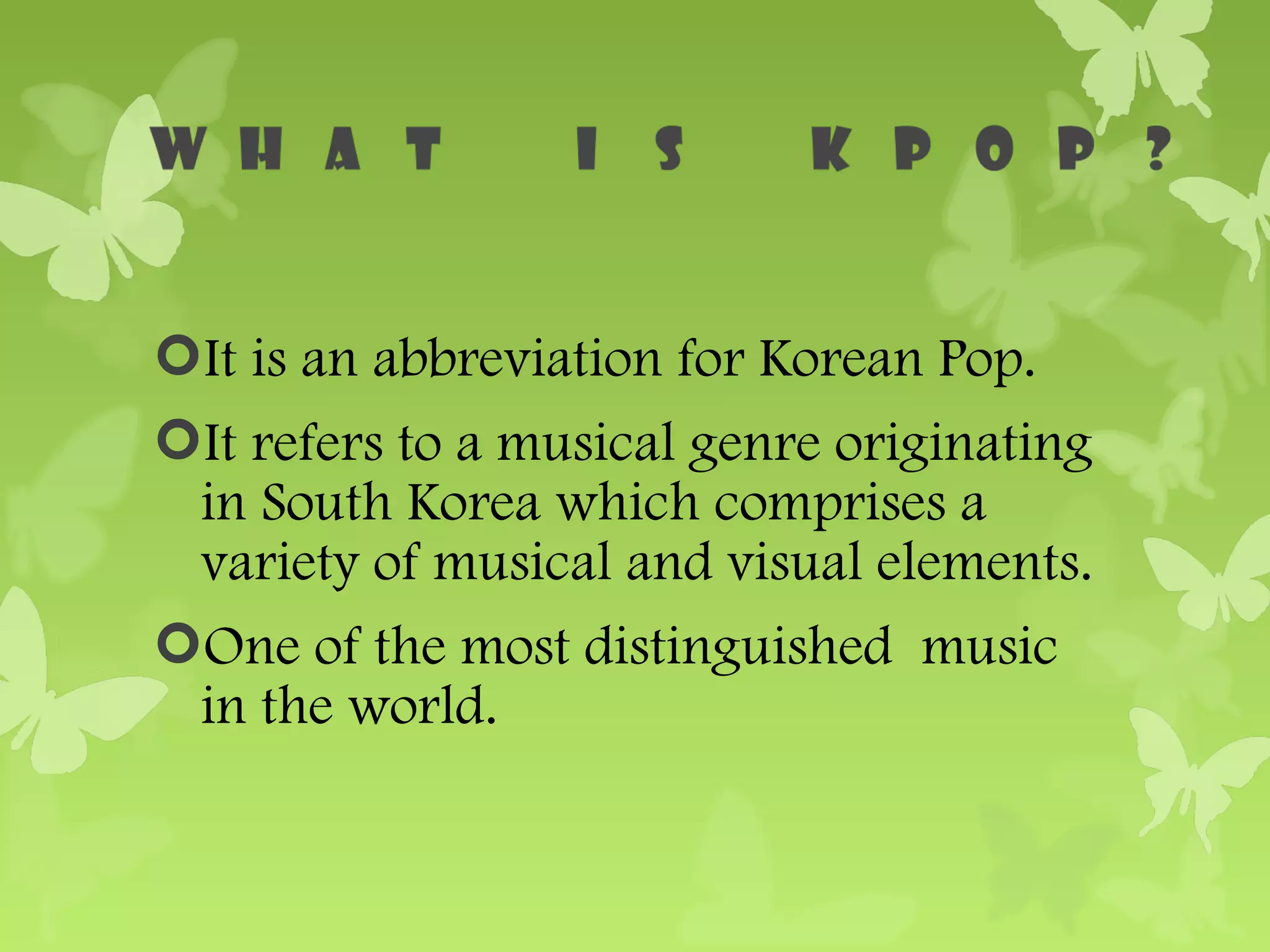 It is an abbreviation for Korean Pop.
It refers to a musical genre originating
 in South Korea which comprises a
 variety of musical and visual elements.
One of the most distinguished music
 in the world.
 