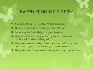 BASED FROM MY SURVEY

 it is something new, different and exciting.
 They are fascinated by the Korean culture.
 Some say because they are good looking.
 They like KPop for its catchy rhyme and tune that makes
  them want to dance along with it.
 They were impressed on how they exert effort in their
  practices to give their fans a good performance.
 They were also impressed as they dance spontaneously.
 
