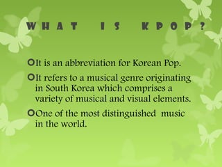 It is an abbreviation for Korean Pop.
It refers to a musical genre originating
 in South Korea which comprises a
 variety of musical and visual elements.
One of the most distinguished music
 in the world.
 