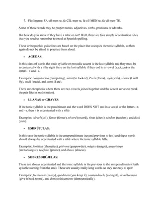 7. Fácilmente: FA-cil-men-te, fa-CIL-men-te, fa-cil-MEN-te, fa-cil-men-TE.
Some of these words may be proper names, adjectives, verbs, pronouns or adverbs.
But how do you know if they have a tilde or not? Well, there are four simple accentuation rules
that you need to remember to excel at Spanish spelling.
These orthographic guidelines are based on the place that occupies the tonic syllable, so then
again do not be afraid to practice them aloud.
• AGUDAS:
In this class of words the tonic syllable or prosodic accent is the last syllable and they must be
accentuated with a tilde right there on the last syllable if they end in a vowel (a,e,i,o,u) or the
letters –n and –s.
Examples: computación (computing), miró (he looked), París (Paris), sofá (sofa), volaré (I will
fly), vudú (vudu), and comí (I ate).
There are exceptions where there are two vowels joined together and the accent serves to break
the pair like in maíz (maize).
• LLANAS or GRAVES:
If the tonic syllable is the penultimate and the word DOES NOT end in a vowel or the letters –n
and –s, then it is accentuated with a tilde.
Examples: cárcel (jail), fémur (femur), récord (record), tórax (chest), tándem (tandem), and dátil
(date).
• ESDRÚJULAS:
In this case the tonic syllable is the antepenultimate (second previous to last) and these words
should always be accentuated with a tilde where the tonic syllable falls.
Examples: fonética (phonetics), pólvora (gunpowder), mágico (magic), arqueólogo
(archaeologist), teléfono (phone), and ábaco (abacus).
• SOBRESDRÚJULAS:
These are always accentuated and the tonic syllable is the previous to the antepenultimate (forth
syllable starting from the end). These are usually really long words so they are easy to spot!
Examples: fácilmente (easily), quédatelo (you keep it), comiéndoselo (eating it), devuélvemela
(give it back to me), and democráticamente (democratically).
 