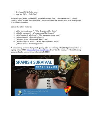 1. It is beautiful! à ¡Es hermoso!
2. Are you OK? à ¿Estás bien?
The words que (what), cual (which), quien (who), como (how), cuanto (how much), cuando
(when) y donde (where) are written with a diacritic accent when they are used in an interrogative
or exclamative sentence.
Look at the follow examples:
1. ¿Qué quieres de cenar? – What do you want for dinner?
2. ¿Cuál te gusta más? – Which one you like the most?
3. ¿Quién quiere ir a la fiesta? – Who wants to go to the party?
4. ¿Cómo sucedió? – How did it happen?
5. ¿Cuánto cuesta? – How much does it cost?
6. ¿Cuándo llega mi madre? – When does my mother arrive?
7. ¿Dónde vives? – Where do you live?
A fantastic way to master the Spanish spelling rules and all things related to Spanish accents is to
sign up for our FREE Spanish Survival Crash Course. Every day for six days, we'll send learning
guides and audio courses to your inbox, totally FREE!
	
 