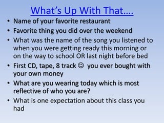 What’s Up With That….
• Name of your favorite restaurant
• Favorite thing you did over the weekend
• What was the name of the song you listened to
  when you were getting ready this morning or
  on the way to school OR last night before bed
• First CD, tape, 8 track  you ever bought with
  your own money
• What are you wearing today which is most
  reflective of who you are?
• What is one expectation about this class you
  had
 