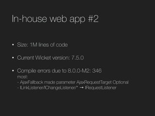 In-house web app #2
• Size: 1M lines of code
• Current Wicket version: 7.5.0
• Compile errors due to 8.0.0-M2: 346 
most: 
- AjaxFallback made parameter AjaxRequestTarget Optional 
- ILinkListener/IChangeListener/* → IRequestListener 
 