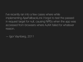 I've recently ran into a few cases where while
implementing AjaxFallbackLink I forgot to test the passed
in request target for null, causing NPEs when the app was
accessed from browsers where AJAX failed for whatever
reason.
— Igor Vaynberg, 2011
 
