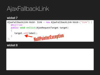 AjaxFallbackLink
AjaxFallbackLink<Void>	link	=	new	AjaxFallbackLink<Void>("link")	{	
	 @Override	
	 public	void	onClick(AjaxRequestTarget	target)	
	 {	
	 	 target.add(label);	
	 }	
};
wicket 7
wicket 8
NullPointerException
 