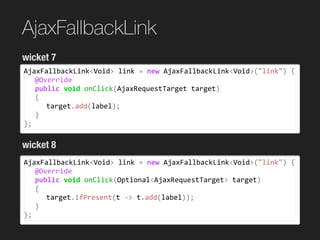 AjaxFallbackLink
AjaxFallbackLink<Void>	link	=	new	AjaxFallbackLink<Void>("link")	{	
	 @Override	
	 public	void	onClick(AjaxRequestTarget	target)	
	 {	
	 	 target.add(label);	
	 }	
};
wicket 7
wicket 8
AjaxFallbackLink<Void>	link	=	new	AjaxFallbackLink<Void>("link")	{	
	 @Override	
	 public	void	onClick(Optional<AjaxRequestTarget>	target)	
	 {	
	 	 target.ifPresent(t	->	t.add(label));	
	 }	
};
 