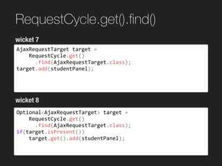 RequestCycle.get().ﬁnd()
AjaxRequestTarget	target	=		
				RequestCycle.get()	
						.find(AjaxRequestTarget.class);	
target.add(studentPanel);
wicket 7
wicket 8
Optional<AjaxRequestTarget>	target	=		
				RequestCycle.get()	
						.find(AjaxRequestTarget.class);	
if(target.isPresent())	
				target.get().add(studentPanel);
 