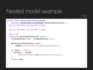 Nested model example
public	class	AbsenteePreferenceModel		
				extends	LoadableDetachableModel<AbsenteePreference>	{	
		@Inject	private	EmployeeDAO	empDao;	
		@Inject	private	LocationDAO	locDAO;	
		@Override	
		protected	AbsenteePreference	load()	{	
				IridiumContext	ctx	=	IridiumContext.get();	
				AbsentieInvoerVoorkeur	pref	=	
								empDao.getAbsenteePref(ctx.getEmployee());	
				if	(pref	==	null)	{	
						voorkeur	=	locDAO	
										.getAbsenteePref(ctx.getDefaultLocation());	
				}	
				return	pref;	
		}	
}
(1/2)
 