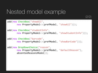 Nested model example
add(new	CheckBox("showAll",	
							new	PropertyModel<>(prefModel,	"showAll")));	
add(new	CheckBox("studentInfo",	
							new	PropertyModel<>(prefModel,	"showStudentInfo")));	
add(new	CheckBox("barcode",	
							new	PropertyModel<>(prefModel,	"showBarCode")));	
add(new	DropDownChoice("reason",	
							new	PropertyModel<>(prefModel,	"defaultReason"),	
							absenteeReasonsModel));
(2/2)
 