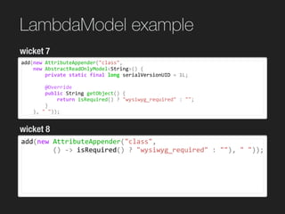LambdaModel example
add(new	AttributeAppender("class",		
				new	AbstractReadOnlyModel<String>()	{	
								private	static	final	long	serialVersionUID	=	1L;	
			
								@Override	
								public	String	getObject()	{	
												return	isRequired()	?	"wysiwyg_required"	:	"";	
								}	
				},	"	"));
wicket 7
wicket 8
add(new	AttributeAppender("class",	
								()	->	isRequired()	?	"wysiwyg_required"	:	""),	"	"));	
 