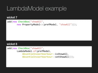 LambdaModel example
add(new	CheckBox("showAll",	
							new	PropertyModel<>(prefModel,	"showAll")));
wicket 7
wicket 8
add(new	CheckBox("showAll",	
							LambdaModel.of(prefModel,		
											AbsentieInvoerVoorkeur::isShowAll,		
											AbsentieInvoerVoorkeur::setShowAll)));
 