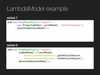 LambdaModel example
add(new	DropDownChoice("reason",	
							new	PropertyModel<>(prefModel,	"defaultReason"),	
							absenteeReasonsModel));
wicket 7
wicket 8
add(new	DropDownChoice("reason",	
								LambdaModel.of(prefModel,		
												AbsentieInvoerVoorkeur::getDefaultReason,		
												AbsentieInvoerVoorkeur::setDefaultReason)),	
								absenteeReasonsModel));
 