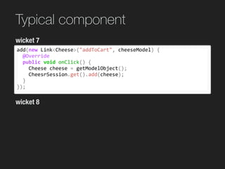 Typical component
add(new	Link<Cheese>("addToCart",	cheeseModel)	{	
		@Override	
		public	void	onClick()	{	
				Cheese	cheese	=	getModelObject();	
				CheesrSession.get().add(cheese);	
		}	
});
wicket 7
wicket 8
 