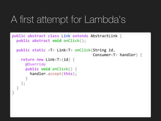 A ﬁrst attempt for Lambda's
public	abstract	class	Link	extends	AbstractLink	{	
		public	abstract	void	onClick();	
		public	static	<T>	Link<T>	onClick(String	id,		
																																				Consumer<T>	handler)	{	
				return	new	Link<T>(id)	{	
						@Override	
						public	void	onClick()	{	
								handler.accept(this);	
						}	
				};	
		}	
}	
 